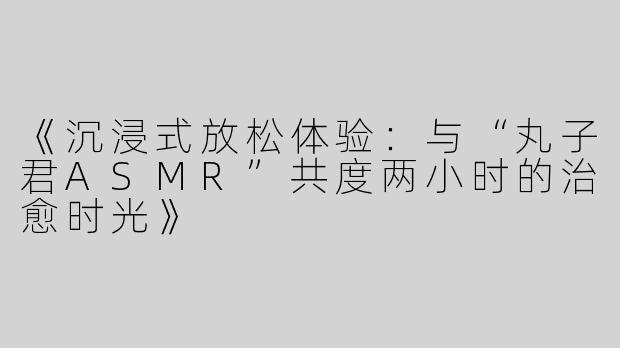 《沉浸式放松体验：与“丸子君ASMR”共度两小时的治愈时光》