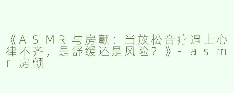 《ASMR与房颤：当放松音疗遇上心律不齐，是舒缓还是风险？》-asmr房颤