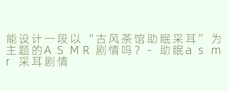 能设计一段以“古风茶馆助眠采耳”为主题的ASMR剧情吗？-助眠asmr采耳剧情