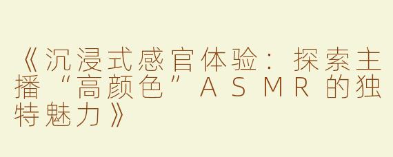《沉浸式感官体验：探索主播“高颜色”ASMR的独特魅力》