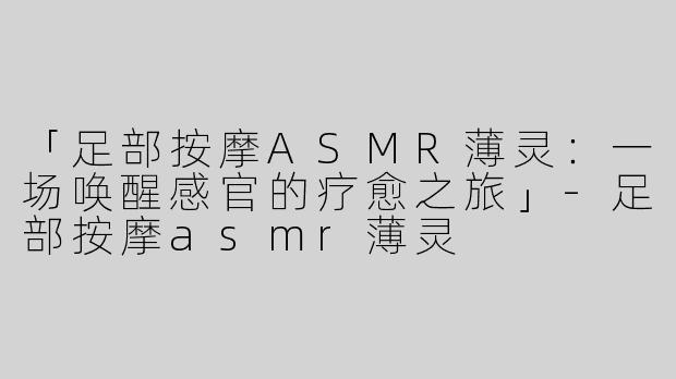 「足部按摩ASMR薄灵：一场唤醒感官的疗愈之旅」-足部按摩asmr薄灵