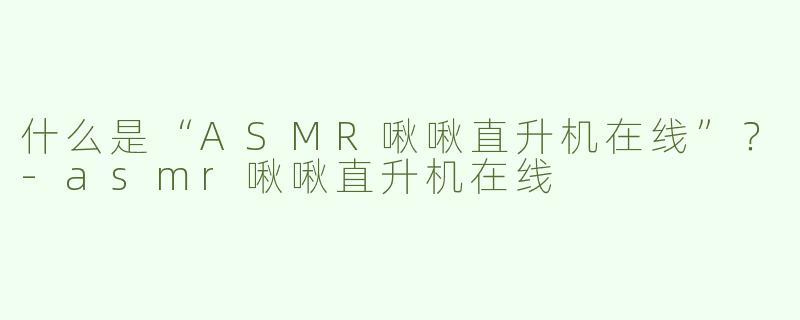 什么是“ASMR啾啾直升机在线”？-asmr啾啾直升机在线