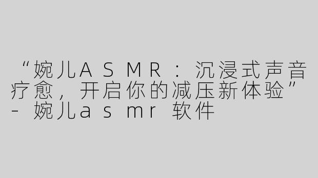 “婉儿ASMR：沉浸式声音疗愈，开启你的减压新体验”-婉儿asmr软件