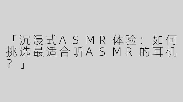 「沉浸式ASMR体验：如何挑选最适合听ASMR的耳机？」