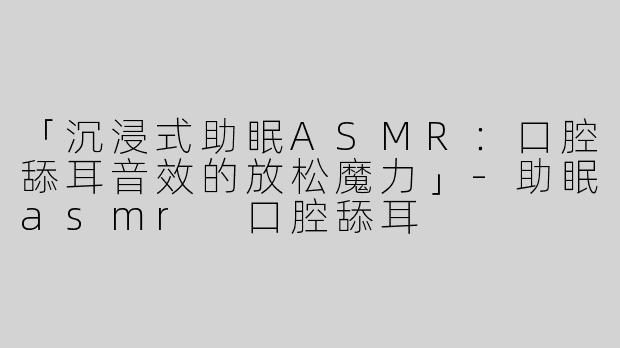 「沉浸式助眠ASMR：口腔舔耳音效的放松魔力」-助眠asmr 口腔舔耳