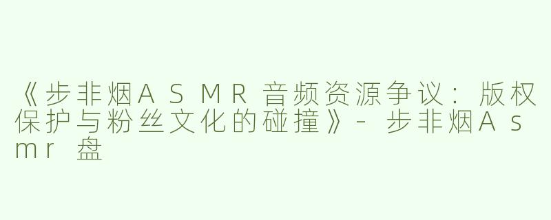 《步非烟ASMR音频资源争议：版权保护与粉丝文化的碰撞》-步非烟Asmr盘