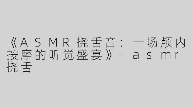 《ASMR挠舌音：一场颅内按摩的听觉盛宴》-asmr挠舌