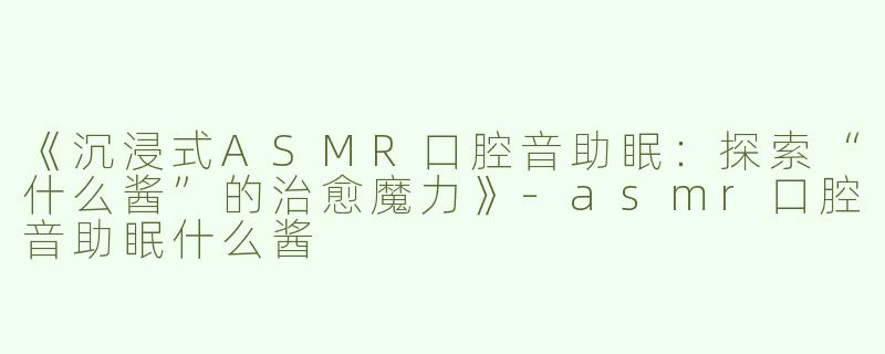 《沉浸式ASMR口腔音助眠：探索“什么酱”的治愈魔力》-asmr口腔音助眠什么酱