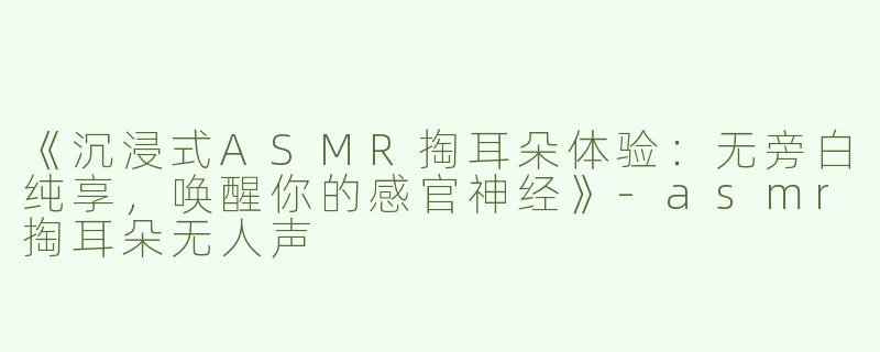 《沉浸式ASMR掏耳朵体验：无旁白纯享，唤醒你的感官神经》-asmr掏耳朵无人声