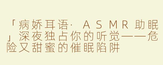 「病娇耳语·ASMR助眠」深夜独占你的听觉——危险又甜蜜的催眠陷阱