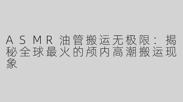 ASMR油管搬运无极限：揭秘全球最火的颅内高潮搬运现象
