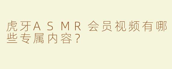 虎牙ASMR会员视频有哪些专属内容？
