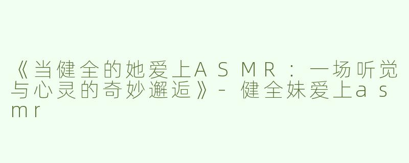 《当健全的她爱上ASMR：一场听觉与心灵的奇妙邂逅》-健全妹爱上asmr