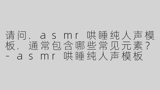 请问.asmr哄睡纯人声模板.通常包含哪些常见元素？-asmr哄睡纯人声模板