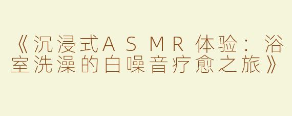 《沉浸式ASMR体验：浴室洗澡的白噪音疗愈之旅》
