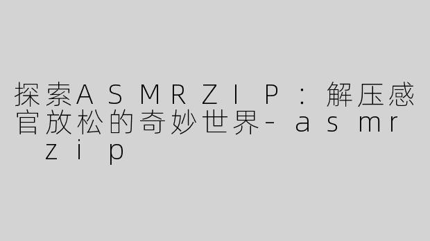 探索ASMRZIP：解压感官放松的奇妙世界-asmr zip