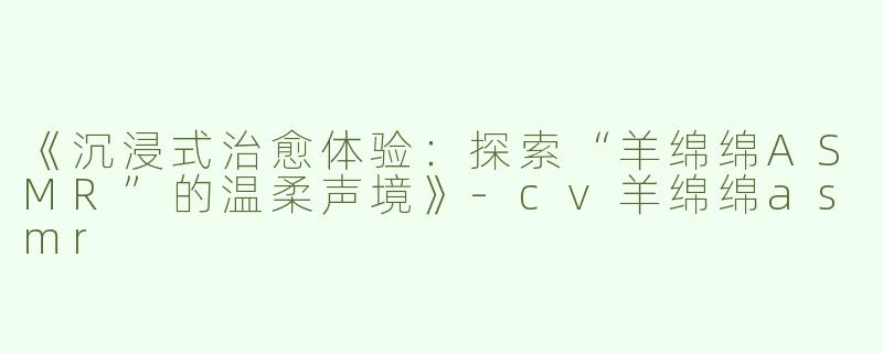 《沉浸式治愈体验：探索“羊绵绵ASMR”的温柔声境》-cv羊绵绵asmr