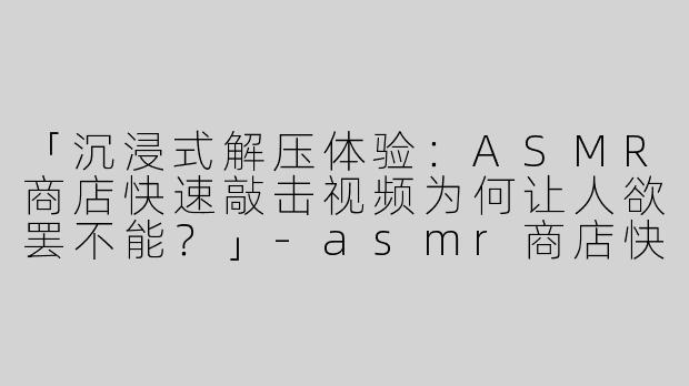 「沉浸式解压体验：ASMR商店快速敲击视频为何让人欲罢不能？」-asmr商店快速敲击视频