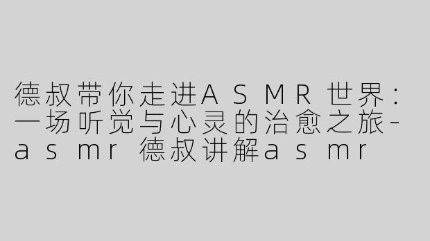 德叔带你走进ASMR世界：一场听觉与心灵的治愈之旅-asmr德叔讲解asmr
