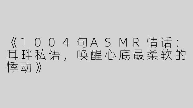 《1004句ASMR情话：耳畔私语，唤醒心底最柔软的悸动》