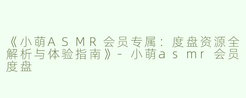 《小萌ASMR会员专属：度盘资源全解析与体验指南》-小萌asmr会员度盘
