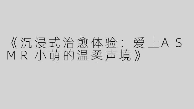 《沉浸式治愈体验：爱上ASMR小萌的温柔声境》