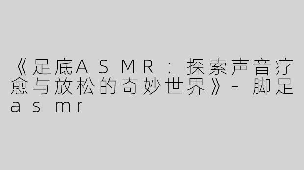 《足底ASMR：探索声音疗愈与放松的奇妙世界》-脚足asmr