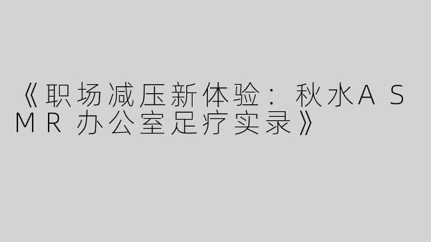 《职场减压新体验：秋水ASMR办公室足疗实录》