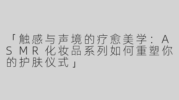 「触感与声境的疗愈美学：ASMR化妆品系列如何重塑你的护肤仪式」