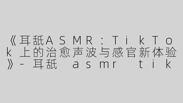 《耳舐ASMR：TikTok上的治愈声波与感官新体验》-耳舐 asmr tik