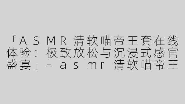 「ASMR清软喵帝王套在线体验：极致放松与沉浸式感官盛宴」-asmr清软喵帝王套在线