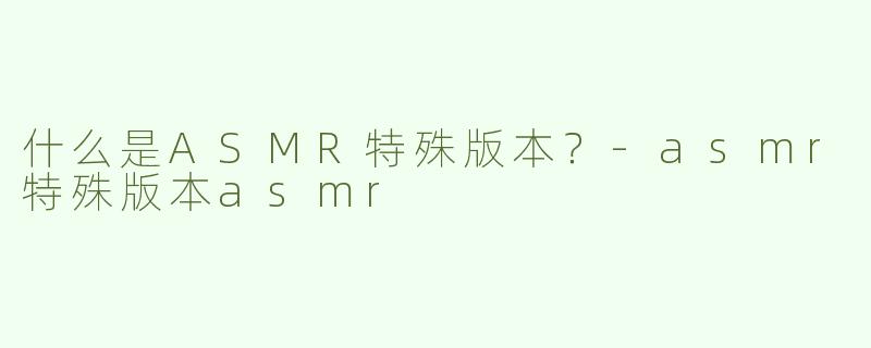 什么是ASMR特殊版本？-asmr特殊版本asmr