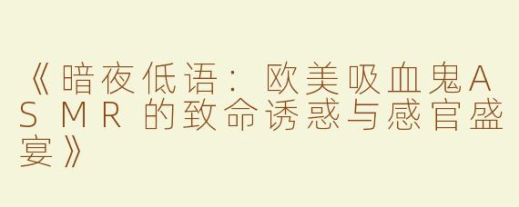 《暗夜低语：欧美吸血鬼ASMR的致命诱惑与感官盛宴》