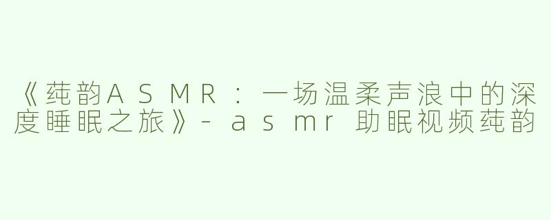 《莼韵ASMR：一场温柔声浪中的深度睡眠之旅》-asmr助眠视频莼韵