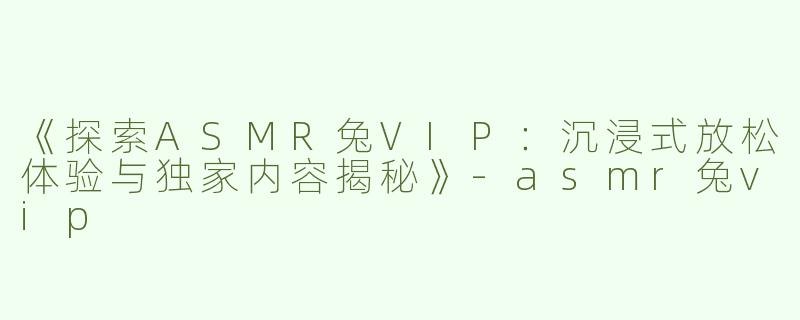 《探索ASMR兔VIP：沉浸式放松体验与独家内容揭秘》-asmr兔vip