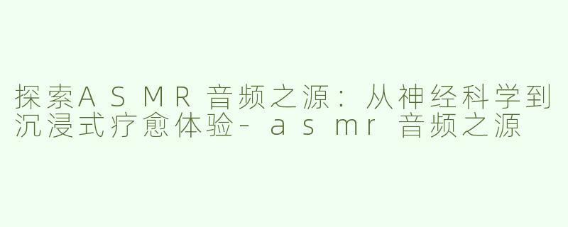探索ASMR音频之源：从神经科学到沉浸式疗愈体验-asmr音频之源