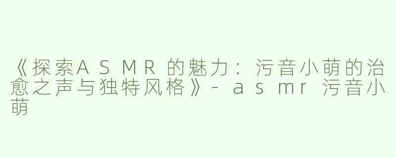 《探索ASMR的魅力：污音小萌的治愈之声与独特风格》-asmr污音小萌