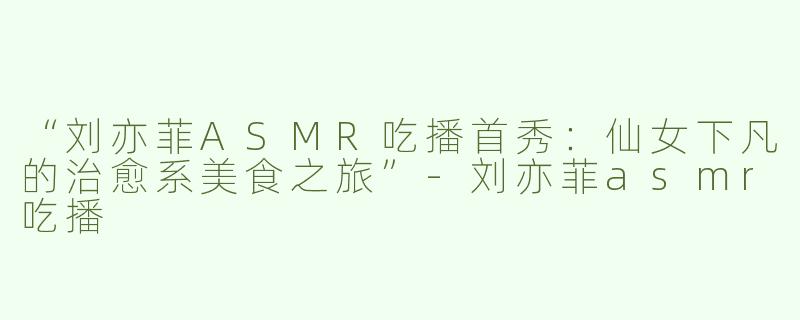 “刘亦菲ASMR吃播首秀：仙女下凡的治愈系美食之旅”-刘亦菲asmr吃播