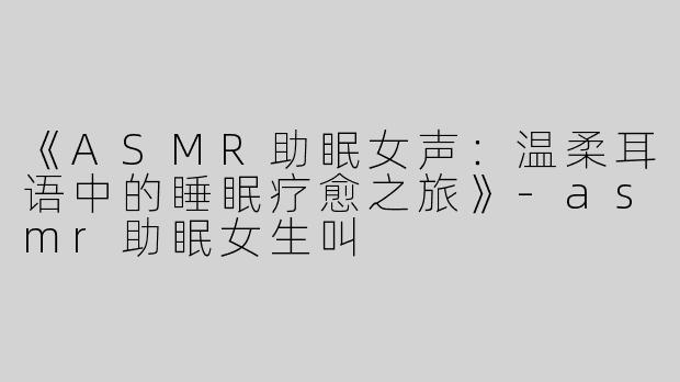 《ASMR助眠女声：温柔耳语中的睡眠疗愈之旅》-asmr助眠女生叫