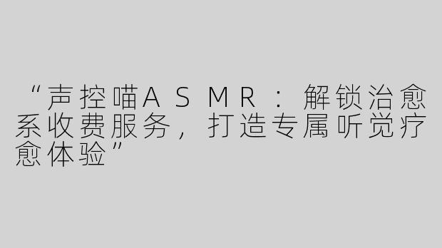 “声控喵ASMR：解锁治愈系收费服务，打造专属听觉疗愈体验”