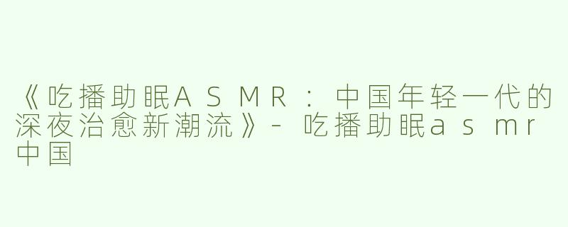 《吃播助眠ASMR：中国年轻一代的深夜治愈新潮流》-吃播助眠asmr中国