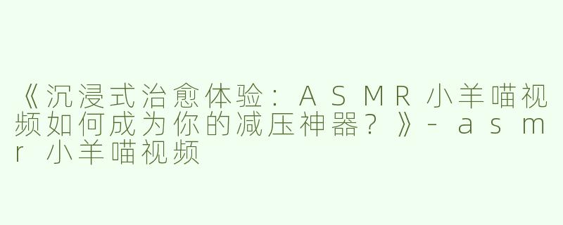 《沉浸式治愈体验：ASMR小羊喵视频如何成为你的减压神器？》-asmr小羊喵视频
