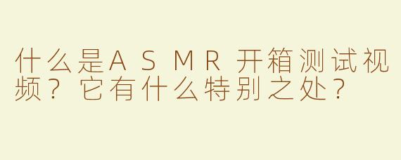 什么是ASMR开箱测试视频？它有什么特别之处？