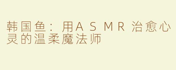 韩国鱼：用ASMR治愈心灵的温柔魔法师