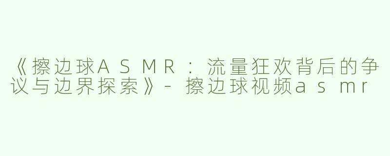 《擦边球ASMR：流量狂欢背后的争议与边界探索》-擦边球视频asmr
