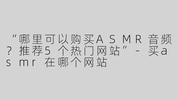 “哪里可以购买ASMR音频？推荐5个热门网站”-买asmr在哪个网站
