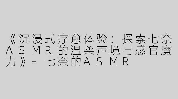 《沉浸式疗愈体验：探索七奈ASMR的温柔声境与感官魔力》-七奈的ASMR