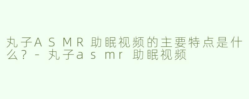 丸子ASMR助眠视频的主要特点是什么？-丸子asmr助眠视频