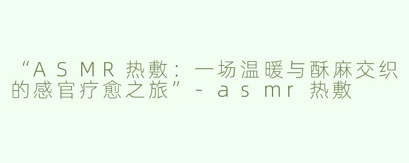 “ASMR热敷：一场温暖与酥麻交织的感官疗愈之旅”-asmr热敷
