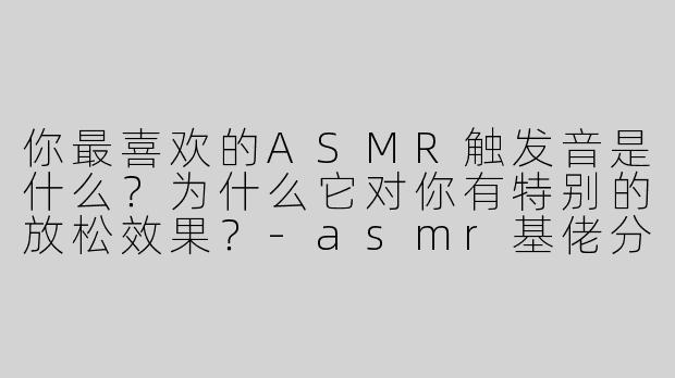 你最喜欢的ASMR触发音是什么？为什么它对你有特别的放松效果？-asmr基佬分享